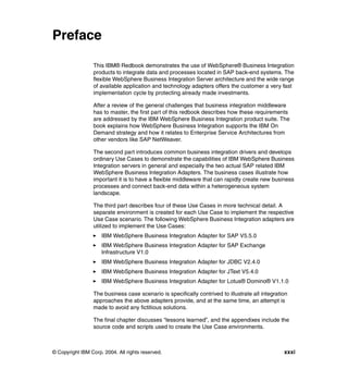 © Copyright IBM Corp. 2004. All rights reserved. xxxi
Preface
This IBM® Redbook demonstrates the use of WebSphere® Business Integration
products to integrate data and processes located in SAP back-end systems. The
flexible WebSphere Business Integration Server architecture and the wide range
of available application and technology adapters offers the customer a very fast
implementation cycle by protecting already made investments.
After a review of the general challenges that business integration middleware
has to master, the first part of this redbook describes how these requirements
are addressed by the IBM WebSphere Business Integration product suite. The
book explains how WebSphere Business Integration supports the IBM On
Demand strategy and how it relates to Enterprise Service Architectures from
other vendors like SAP NetWeaver.
The second part introduces common business integration drivers and develops
ordinary Use Cases to demonstrate the capabilities of IBM WebSphere Business
Integration servers in general and especially the two actual SAP related IBM
WebSphere Business Integration Adapters. The business cases illustrate how
important it is to have a flexible middleware that can rapidly create new business
processes and connect back-end data within a heterogeneous system
landscape.
The third part describes four of these Use Cases in more technical detail. A
separate environment is created for each Use Case to implement the respective
Use Case scenario. The following WebSphere Business Integration adapters are
utilized to implement the Use Cases:
IBM WebSphere Business Integration Adapter for SAP V5.5.0
IBM WebSphere Business Integration Adapter for SAP Exchange
Infrastructure V1.0
IBM WebSphere Business Integration Adapter for JDBC V2.4.0
IBM WebSphere Business Integration Adapter for JText V5.4.0
IBM WebSphere Business Integration Adapter for Lotus® Domino® V1.1.0
The business case scenario is specifically contrived to illustrate all integration
approaches the above adapters provide, and at the same time, an attempt is
made to avoid any fictitious solutions.
The final chapter discusses “lessons learned”, and the appendixes include the
source code and scripts used to create the Use Case environments.
 