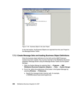 288 WebSphere Business Integration for SAP
Figure 7-104 Business Object in the User Project
In the next section, the Business Objects are exported from the user Project to
the Message Brokers Toolkit.
7.7.3 Create Message Sets and loading Business Object Definitions
Once the business object definitions for the ALE and the ABAP Extension
module have been created, they must be imported to the WebSphere Business
Integration Message Broker using the Message Broker Toolkit and the System
Manager.
1. Open the System Manger by selecting Start → Programs → IBM
WebSphere Business Integration Adapters → Tools → System Manger.
2. First of all, define the preferences of the broker in the System Manager by
selecting Windows → Preferences.
a. Specify the message broker importer path, for example,
c:WBIMBeclipsemqsicreatemsgdefs.exe.
 