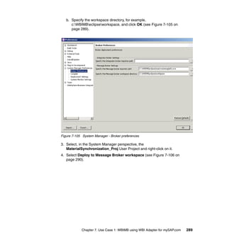 Chapter 7. Use Case 1: WBIMB using WBI Adapter for mySAP.com 289
b. Specify the workspace directory, for example,
c:WBIMBeclipseworkspace, and click OK (see Figure 7-105 on
page 289).
Figure 7-105 System Manager - Broker preferences
3. Select, in the System Manager perspective, the
MaterialSynchronization_Proj User Project and right-click on it.
4. Select Deploy to Message Broker workspace (see Figure 7-106 on
page 290).
 
