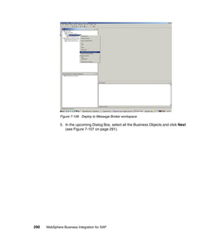290 WebSphere Business Integration for SAP
Figure 7-106 Deploy to Message Broker workspace
5. In the upcoming Dialog Box, select all the Business Objects and click Next
(see Figure 7-107 on page 291).
 