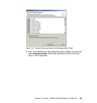 Chapter 7. Use Case 1: WBIMB using WBI Adapter for mySAP.com 291
Figure 7-107 Deploy the Business Objects to the Message Broker Toolkit
6. Enter, as the Message Set, MaterialSynchronization_MsgSet, and select the
option Namespace aware. Set the XML Namespace format to short (see
Figure 7-108 on page 292).
 