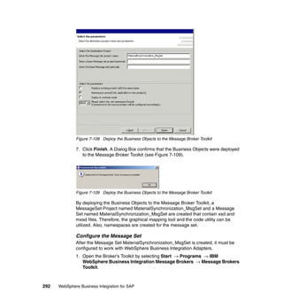 292 WebSphere Business Integration for SAP
Figure 7-108 Deploy the Business Objects to the Message Broker Toolkit
7. Click Finish. A Dialog Box confirms that the Business Objects were deployed
to the Message Broker Toolkit (see Figure 7-109).
Figure 7-109 Deploy the Business Objects to the Message Broker Toolkit
By deploying the Business Objects to the Message Broker Toolkit, a
MessageSet Project named MaterialSynchronization_MsgSet and a Message
Set named MaterialSynchronization_MsgSet are created that contain xsd and
mxsd files. Therefore, the graphical mapping tool and the code utility can be
utilized. Also, namespaces are created for the message set.
Configure the Message Set
After the Message Set MaterialSynchronization_MsgSet is created, it must be
configured to work with WebSphere Business Integration Adapters.
1. Open the Broker’s Toolkit by selecting Start → Programs → IBM
WebSphere Business Integration Message Brokers → Message Brokers
Toolkit.
 