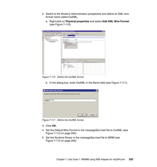 Chapter 7. Use Case 1: WBIMB using WBI Adapter for mySAP.com 293
2. Switch to the Broker’s Administration perspective and define an XML wire
format name called CwXML.
a. Right-click on Physical properties and select Add XML Wire Format
(see Figure 7-110).
Figure 7-110 Define the CwXML format
b. In the dialog box, enter CwXML in the Name field (see Figure 7-111).
Figure 7-111 Define the CwXML format
3. Click OK.
4. Set the Default Wire Format in the messageSet.mset file to CwXML (see
Figure 7-112 on page 294).
5. Set the Runtime Parser in the messageSet.mset file to MRM (see
Figure 7-112 on page 294).
 