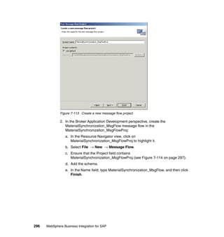 296 WebSphere Business Integration for SAP
Figure 7-113 Create a new message flow project
2. In the Broker Application Development perspective, create the
MaterialSynchronization_MsgFlow message flow in the
MaterialSynchronization_MsgFlowProj:
a. In the Resource Navigator view, click on
MaterialSynchronization_MsgFlowProj to highlight it.
b. Select File → New → Message Flow.
c. Ensure that the Project field contains
MaterialSynchronization_MsgFlowProj (see Figure 7-114 on page 297).
d. Add the schema.
e. In the Name field, type MaterialSynchronization_MsgFlow, and then click
Finish.
 