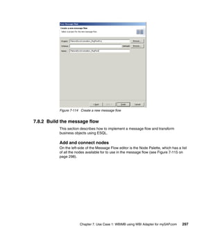 Chapter 7. Use Case 1: WBIMB using WBI Adapter for mySAP.com 297
Figure 7-114 Create a new message flow
7.8.2 Build the message flow
This section describes how to implement a message flow and transform
business objects using ESQL.
Add and connect nodes
On the left-side of the Message Flow editor is the Node Palette, which has a list
of all the nodes available for to use in the message flow (see Figure 7-115 on
page 298).
 