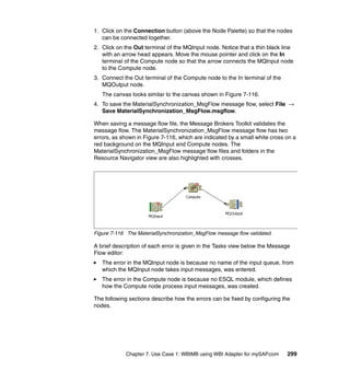 Chapter 7. Use Case 1: WBIMB using WBI Adapter for mySAP.com 299
1. Click on the Connection button (above the Node Palette) so that the nodes
can be connected together.
2. Click on the Out terminal of the MQInput node. Notice that a thin black line
with an arrow head appears. Move the mouse pointer and click on the In
terminal of the Compute node so that the arrow connects the MQInput node
to the Compute node.
3. Connect the Out terminal of the Compute node to the In terminal of the
MQOutput node.
The canvas looks similar to the canvas shown in Figure 7-116.
4. To save the MaterialSynchronization_MsgFlow message flow, select File →
Save MaterialSynchronization_MsgFlow.msgflow.
When saving a message flow file, the Message Brokers Toolkit validates the
message flow. The MaterialSynchronization_MsgFlow message flow has two
errors, as shown in Figure 7-116, which are indicated by a small white cross on a
red background on the MQInput and Compute nodes. The
MaterialSynchronization_MsgFlow message flow files and folders in the
Resource Navigator view are also highlighted with crosses.
Figure 7-116 The MaterialSynchronization_MsgFlow message flow validated.
A brief description of each error is given in the Tasks view below the Message
Flow editor:
The error in the MQInput node is because no name of the input queue, from
which the MQInput node takes input messages, was entered.
The error in the Compute node is because no ESQL module, which defines
how the Compute node process input messages, was created.
The following sections describe how the errors can be fixed by configuring the
nodes.
 