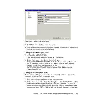 Chapter 7. Use Case 1: WBIMB using WBI Adapter for mySAP.com 301
Figure 7-117 MQ Input Node Properties
7. Click OK to close the Properties dialog box.
8. Save MaterialSynchronization_MsgFlow.msgflow (press Ctrl-S). The error on
the MQInput node is no longer displayed.
Configure the MQOutput node
To configure the MQOutput node:
1. Open the Properties dialog box for the MQOutput node.
2. On the Basic page in the Queue Name field, type
SAP_2CONNECTOR/REQUESTQUEUE. The Queue Manager Name field
can be left empty because the SAP_2CONNECTOR/REQUESTQUEUE
queue is on the same queue manager as the
SAPCONNECTOR/DELIVERYQUEUE queue. Click OK to close the
Properties dialog box.
Configure the Compute node
Do not edit any of the properties in the Compute node but take a look at the
properties to see what has caused the error:
1. Open the Properties dialog box for the Compute node.
2. On the Basic page of the Properties dialog box, notice that the ESQL Module
field contains MaterialSynchronization_MsgFlow_Compute. This value is
entered automatically when the node is created because the Compute node
must contain some ESQL. ESQL is held in a separate file called, in this case,
 