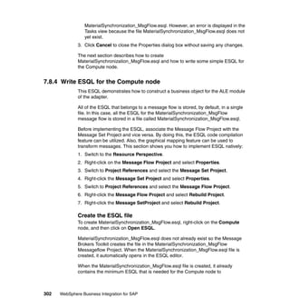 302 WebSphere Business Integration for SAP
MaterialSynchronization_MsgFlow.esql. However, an error is displayed in the
Tasks view because the file MaterialSynchronization_MsgFlow.esql does not
yet exist.
3. Click Cancel to close the Properties dialog box without saving any changes.
The next section describes how to create
MaterialSynchronization_MsgFlow.esql and how to write some simple ESQL for
the Compute node.
7.8.4 Write ESQL for the Compute node
This ESQL demonstrates how to construct a business object for the ALE module
of the adapter.
All of the ESQL that belongs to a message flow is stored, by default, in a single
file. In this case, all the ESQL for the MaterialSynchronization_MsgFlow
message flow is stored in a file called MaterialSynchronization_MsgFlow.esql.
Before implementing the ESQL, associate the Message Flow Project with the
Message Set Project and vice versa. By doing this, the ESQL code compilation
feature can be utilized. Also, the graphical mapping feature can be used to
transform messages. This section shows you how to implement ESQL natively:
1. Switch to the Resource Perspective.
2. Right-click on the Message Flow Project and select Properties.
3. Switch to Project References and select the Message Set Project.
4. Right-click the Message Set Project and select Properties.
5. Switch to Project References and select the Message Flow Project.
6. Right-click the Message Flow Project and select Rebuild Project.
7. Right-click the Message SetProject and select Rebuild Project.
Create the ESQL file
To create MaterialSynchronization_MsgFlow.esql, right-click on the Compute
node, and then click on Open ESQL.
MaterialSynchronization_MsgFlow.esql does not already exist so the Message
Brokers Toolkit creates the file in the MaterialSynchronization_MsgFlow
Messageflow Project. When the MaterialSynchronization_MsgFlow.esql file is
created, it automatically opens in the ESQL editor.
When the MaterialSynchronization_MsgFlow.esql file is created, it already
contains the minimum ESQL that is needed for the Compute node to
 
