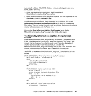 Chapter 7. Use Case 1: WBIMB using WBI Adapter for mySAP.com 303
successfully validate. If the ESQL file does not automatically generate some
ESQL, do the following:
1. Close both MaterialSynchronization_MsgFlow.esql and
MaterialSynchronization_MsgFlow.msgflow.
2. Open MaterialSynchronization_MsgFlow.msgflow, and then right-click on the
Compute node and click Open ESQL.
Save MaterialSynchronization_MsgFlow.esql (Ctrl-S) and then click on the
MaterialSynchronization_MsgFlow.msgflow tab to return to the Message
Flow editor. The error on the Compute node is no longer displayed and no items
relating to this task appear in the Tasks view.
Click on the MaterialSynchronization_MsgFlow.esql tab to display
MaterialSynchronization_MsgFlow.esql in the ESQL editor again.
The MaterialSynchronization_MsgFlow_Compute ESQL
module
In the MaterialSynchronization_MsgFlow.esql file, there is a single module of
ESQL called MaterialSynchronization_MsgFlow_Compute. This is the ESQL
module that is referenced from the Compute node Properties dialog box. If
another Compute node, or a Database node, is added to the
MaterialSynchronization_MsgFlow message flow, a new ESQL module is also
created in MaterialSynchronization_MsgFlow.esql for the new node.
The ESQL for the MaterialSynchronization_MsgFlow_Compute module is as
follows:
CREATE COMPUTE MODULE MaterialSynchronization_MsgFlow_Compute
CREATE FUNCTION Main() RETURNS BOOLEAN
BEGIN
--CALL CopyMessageHeaders();
--CALL CopyEntireMessage();
RETURN TRUE;
END;
CREATE PROCEDURE CopyMessageHeaders() BEGIN
DECLARE I INTEGER 1;
DECLARE J INTEGER CARDINALITY(InputRoot.*[]);
WHILE I < J DO
SET OutputRoot.*[I] = InputRoot.*[I];
SET I = I + 1;
END WHILE;
END;
CREATE PROCEDURE CopyEntireMessage() BEGIN
SET OutputRoot = InputRoot;
 