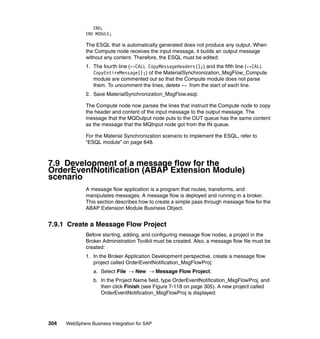 304 WebSphere Business Integration for SAP
END;
END MODULE;
The ESQL that is automatically generated does not produce any output. When
the Compute node receives the input message, it builds an output message
without any content. Therefore, the ESQL must be edited:
1. The fourth line (--CALL CopyMessageHeaders();) and the fifth line (--CALL
CopyEntireMessage();) of the MaterialSynchronization_MsgFlow_Compute
module are commented out so that the Compute module does not parse
them. To uncomment the lines, delete -- from the start of each line.
2. Save MaterialSynchronization_MsgFlow.esql.
The Compute node now parses the lines that instruct the Compute node to copy
the header and content of the input message to the output message. The
message that the MQOutput node puts to the OUT queue has the same content
as the message that the MQInput node got from the IN queue.
For the Material Synchronization scenario to implement the ESQL, refer to
“ESQL module” on page 648.
7.9 Development of a message flow for the
OrderEventNotification (ABAP Extension Module)
scenario
A message flow application is a program that routes, transforms, and
manipulates messages. A message flow is deployed and running in a broker.
This section describes how to create a simple pass through message flow for the
ABAP Extension Module Business Object.
7.9.1 Create a Message Flow Project
Before starting, adding, and configuring message flow nodes, a project in the
Broker Administration Toolkit must be created. Also, a message flow file must be
created:
1. In the Broker Application Development perspective, create a message flow
project called OrderEventNotification_MsgFlowProj:
a. Select File → New → Message Flow Project.
b. In the Project Name field, type OrderEventNotification_MsgFlowProj, and
then click Finish (see Figure 7-118 on page 305). A new project called
OrderEventNotification_MsgFlowProj is displayed.
 