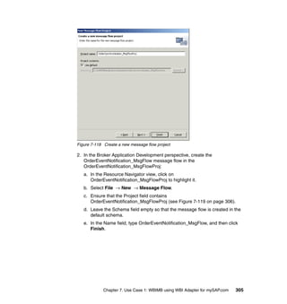 Chapter 7. Use Case 1: WBIMB using WBI Adapter for mySAP.com 305
Figure 7-118 Create a new message flow project
2. In the Broker Application Development perspective, create the
OrderEventNotification_MsgFlow message flow in the
OrderEventNotification_MsgFlowProj:
a. In the Resource Navigator view, click on
OrderEventNotification_MsgFlowProj to highlight it.
b. Select File → New → Message Flow.
c. Ensure that the Project field contains
OrderEventNotification_MsgFlowProj (see Figure 7-119 on page 306).
d. Leave the Schema field empty so that the message flow is created in the
default schema.
e. In the Name field, type OrderEventNotification_MsgFlow, and then click
Finish.
 