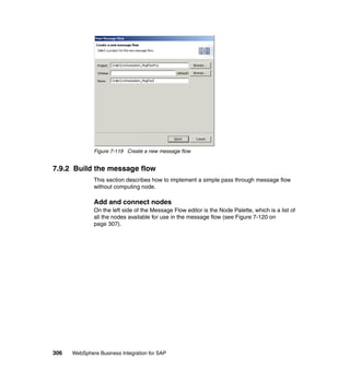 306 WebSphere Business Integration for SAP
Figure 7-119 Create a new message flow
7.9.2 Build the message flow
This section describes how to implement a simple pass through message flow
without computing node.
Add and connect nodes
On the left side of the Message Flow editor is the Node Palette, which is a list of
all the nodes available for use in the message flow (see Figure 7-120 on
page 307).
 