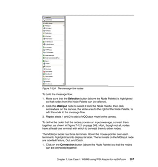 Chapter 7. Use Case 1: WBIMB using WBI Adapter for mySAP.com 307
Figure 7-120 The message flow nodes
To build the message flow:
1. Make sure that the Selection button (above the Node Palette) is highlighted
so that nodes from the Node Palette can be selected.
2. Click the MQInput node to select it from the Node Palette, then click
somewhere on the canvas, the white area to the right of the Node Palette, to
add the node to the message flow.
3. Repeat steps 1 and 2 to add a MQOutput node to the canvas.
To define the order that the nodes process an input message, connect them
together, as shown in Figure 7-121 on page 308. Most, though not all, nodes
have at least one terminal with which to connect them to other nodes.
The MQInput node has three terminals. Hover the mouse pointer over each
terminal to highlight it and to display its label. The terminals on the MQInput node
are labelled Failure, Out, and Catch.
1. Click on the Connection button (above the Node Palette) so that the nodes
can be connected together.
 