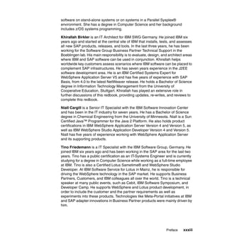 Preface xxxiii
software on stand-alone systems or on systems in a Parallel Sysplex®
environment. She has a degree in Computer Science and her background
includes z/OS systems programming.
Khirallah Birkler is an IT Architect for IBM SWG Germany. He joined IBM six
years ago and started at the central site of IBM that installs, tests, and assesses
all new SAP products, releases, and tools. In the last three years, he has been
working for the Software Group Business Partner Technical Support in the
Boeblingen lab. His main responsibility is to evaluate, design, and architect areas
where IBM and SAP software can be used in conjunction. Khirallah helps
worldwide key customers assess scenarios where IBM software can be placed to
complement SAP infrastructures. He has seven years experience in the J2EE
software development area. He is an IBM Certified Systems Expert for
WebSphere Application Server V5 and has five years of experience with SAP
Basis, from 4.0 to the latest NetWeaver release. He holds a Bachelor of Science
degree in Information Technology Management from the University of
Cooperative Education, Stuttgart. Khirallah has played an extensive role in
further discussions of this redbook, providing updates, re-writes, and reviews to
complete this redbook.
Niall Cargill is a Senior IT Specialist with the IBM Software Innovation Center
and has been in the IT industry for seven years. He has a Bachelor of Science
degree in Chemical Engineering from the University of Minnesota. Niall is a Sun
Certified Java™ Programmer for the Java 2 Platform. He also holds product
certifications in IBM WebSphere Application Server Version 4 and Version 5, as
well as IBM WebSphere Studio Application Developer Version 4 and Version 5.
Niall has five years of experience working with WebSphere Application Server
and its supporting products.
Tino Friedemann is a IT Specialist with the IBM Software Group, Germany. He
joined IBM six years ago and has been working in the SAP area for the last two
years. Tino has a public certification as an IT-Systems Engineer and is currently
studying for a degree in Computer Science while working as a full-time employee
at IBM. Tino is also a Certified Lotus Sametime® and WebSphere Studio
Developer. At IBM Software Service for Lotus in Mainz, he is responsible for
driving the WebSphere technology in the SAP market. He supports Business
Partners, Customers, and IBM colleagues all over the world. Tino is a technical
speaker at many public events, such as Cebit, IBM Software Symposium, and
Developer Camp. He supports WebSphere and Lotus product development, in
order to include the customer and the partner requirements as well as
experiments into these products. Technologies like Meta-Portal initiatives at IBM
and SAP adapter innovations in Business Partner products were mainly driven by
him.
 