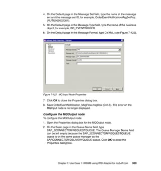 Chapter 7. Use Case 1: WBIMB using WBI Adapter for mySAP.com 309
4. On the Default page in the Message Set field, type the name of the message
set and the message set ID, for example, OrderEventNotificationMsgSetProj
(NUTU955002001).
5. On the Default page in the Message Type field, type the name of the business
object, for example, BO_EVENTRIGGER.
6. On the Default page in the Message Format, type CwXML (see Figure 7-122).
Figure 7-122 MQ Input Node Properties
7. Click OK to close the Properties dialog box.
8. Save OrderEventNotification_MsgFlow.msgflow (Ctrl-S). The error on the
MQInput node is no longer displayed.
Configure the MQOutput node
To configure the MQOutput node:
1. Open the Properties dialog box for the MQOutput node.
2. On the Basic page in the Queue Name field, type
SAP_2CONNECTOR/REQUESTQUEUE. The Queue Manager Name field
can be left empty because the SAP_2CONNECTOR/REQUESTQUEUE
queue is on the same queue manager as the
SAPCONNECTOR/DELIVERYQUEUE queue. Click OK to close the
Properties dialog box.
 
