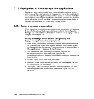 310 WebSphere Business Integration for SAP
7.10 Deployment of the message flow applications
Deployment is the method used to send message flows to execution groups
within brokers. There are two methods of deployment that can be used to deploy
resources in the Message Broker Toolkit. There is also an additional method of
deploying resources using the mqsideploy utility on the command line; however,
this is beyond the scope of this book. This section shows you how to deploy a
message flow application to a broker using a broker archive.
7.10.1 Deploy a message broker archive
There are several ways to deploy a message broker archive within the Message
Brokers Toolkit, although both require that a connection to the Configuration
Manager has been established. This section describes how to deploy a archive
using the option Deploy File.
Deploy a message broker archive using Deploy File
Deploy a message broker archive using Deploy File:
1. In the Broker Administration perspective, open the message broker archive
file to deploy in the Broker Administration Navigator view (create a file with
the file extension.bar, for example, ITSOA_Archive.bar, by selecting New →
Message Brokers → Message Broker Archive).
2. Add the message flows MaterialSynchronization_MsgFlow and
OrderEventNotification_MsgFlow and the message sets
MaterialSynchronization_MsgSet and OrderEventNotification_MsgSet to the
broker archive.
3. Save the broker archive file ITSOA_Archive.bar.
4. Right-click on the message broker archive file and select Deploy File from
the context menu that is displayed.
5. The Deploy a BAR File wizard is displayed. This shows brokers and their
execution groups in the broker domain, as shown in Figure 7-123 on
page 311.
 