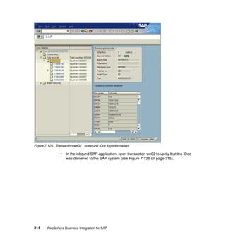 314 WebSphere Business Integration for SAP
Figure 7-125 Transaction we02 - outbound IDoc log information
In the inbound SAP application, open transaction we02 to verify that the IDoc
was delivered to the SAP system (see Figure 7-126 on page 315).
 
