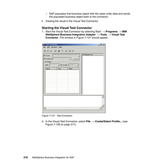 316 WebSphere Business Integration for SAP
– SAP populates that business object with the sales order data and sends
the populated business object back to the connector.
Viewing the result in the Visual Test Connector.
Starting the Visual Test Connector
1. Start the Visual Test Connector by selecting Start → Programs → IBM
WebSphere Business Integration Adapter → Tools → Visual Test
Connector. The window in Figure 7-127 should appear.
Figure 7-127 Test Connector
2. In the Visual Test Connector, select File → Create/Select Profile... (see
Figure 7-128 on page 317).
 