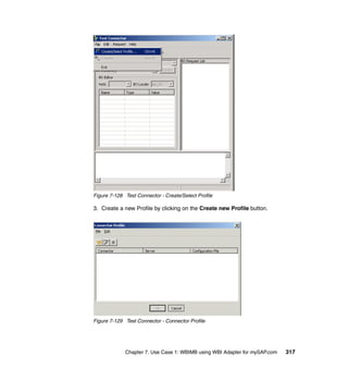 Chapter 7. Use Case 1: WBIMB using WBI Adapter for mySAP.com 317
Figure 7-128 Test Connector - Create/Select Profile
3. Create a new Profile by clicking on the Create new Profile button.
Figure 7-129 Test Connector - Connector Profile
 