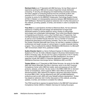 xxxiv WebSphere Business Integration for SAP
Reinhard Heite is an IT Specialist with IBM Germany. He has fifteen years of
experience working for IBM and his areas of expertise include distributed
computing, IT security, and designing and implementing e-business solutions.
He holds a degree in Computing Science from the University of Bonn and
received a Ph.D. in Computing Science from the University of Erlangen.
Currently, he works for the IBM/SAP Collaboration Technology Support Center
(CTSC) in Waldorf, on interoperability scenarios between IBM WebSphere and
SAP NetWeaver. Reinhard has played an extensive role in further discussions of
this redbook, providing updates, re-writes, and reviews in order to complete this
redbook.
Tony Shan is a Lead Systems Architect at Wachovia Bank. He has extensive
experience in leading life-cycle design and development of large-scale
distributed systems on diverse platforms using a variety of cutting-edge
technologies and unified/agile methodologies. Tony holds three Masters degrees
in Engineering and Science, and is a Sun Certified Java 2 Programmer, Sun
Certified Enterprise Architect, and IBM Certified e-business Solution Designer,
as well as a Sun Certified Faculty Instructor. He is a member of numerous
professional associations and honorary societies. Tony is also a co-founder of
the Greater Charlotte Rational® User Group. He has been a speaker at different
conferences and taught courses on various topics in a public corporate training
program. Tony co-authored the redbook WebSphere MQ Solutions in a Microsoft
.NET Environment, SG24-7012, published in 2004.
Sudha Chandra Veerni is a Senior Software Engineer for Miracle Software
Systems (I) Pvt Ltd. He holds a Masters degree in Business Administration from
Andhra University, India. He has over four years of experience in the IT industry
in the areas of EAI / B2B applications and Web Development. His areas of
expertise include SAP-ABAP/4, Enterprise Application Integration using
WebSphere Business Interchange Server, WebSphere MQ, and WDI.
Torsten Wilms is an IT Specialist at IBM Global Services. He works for the IBM
AMS SAP World Wide Beta Test Site in Germany, which is the SAP Customer
Competence Center within IBM that installs, tests and assesses all new SAP
products, releases, and tools. He also works in the EMEA AMS IGA on demand
Center of Competence, which supports AMS in their efforts to become an on
demand business. After obtaining his degree in Business Information Systems,
he joined IBM in 2001. He has experience with SAP and IBM WebSphere
products as well as with J2EE and Lotus Notes® software development. Torsten
has played an extensive role in further discussions of this redbook, providing
updates, re-writes, and reviews to complete this redbook.
The ITSO would like to express its special thanks to the IBM SAP International
Competence Center (ISICC) in Waldorf, Germany for hosting this project,
 