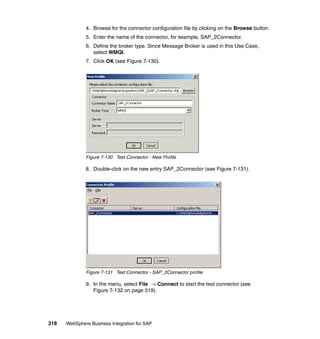 318 WebSphere Business Integration for SAP
4. Browse for the connector configuration file by clicking on the Browse button.
5. Enter the name of the connector, for example, SAP_2Connector.
6. Define the broker type. Since Message Broker is used in this Use Case,
select WMQI.
7. Click OK (see Figure 7-130).
Figure 7-130 Test Connector - New Profile
8. Double-click on the new entry SAP_2Connector (see Figure 7-131).
Figure 7-131 Test Connector - SAP_2Connector profile
9. In the menu, select File → Connect to start the test connector (see
Figure 7-132 on page 319).
 