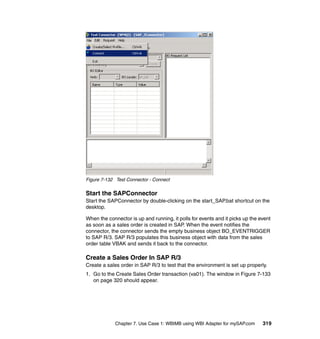 Chapter 7. Use Case 1: WBIMB using WBI Adapter for mySAP.com 319
Figure 7-132 Test Connector - Connect
Start the SAPConnector
Start the SAPConnector by double-clicking on the start_SAP.bat shortcut on the
desktop.
When the connector is up and running, it polls for events and it picks up the event
as soon as a sales order is created in SAP. When the event notifies the
connector, the connector sends the empty business object BO_EVENTRIGGER
to SAP R/3. SAP R/3 populates this business object with data from the sales
order table VBAK and sends it back to the connector.
Create a Sales Order In SAP R/3
Create a sales order in SAP R/3 to test that the environment is set up properly.
1. Go to the Create Sales Order transaction (va01). The window in Figure 7-133
on page 320 should appear.
 