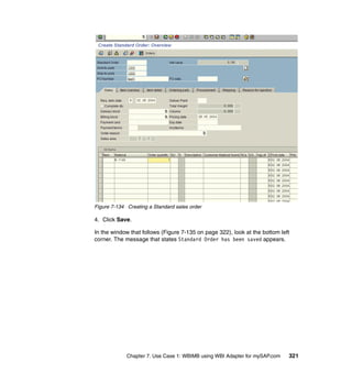 Chapter 7. Use Case 1: WBIMB using WBI Adapter for mySAP.com 321
Figure 7-134 Creating a Standard sales order
4. Click Save.
In the window that follows (Figure 7-135 on page 322), look at the bottom left
corner. The message that states Standard Order has been saved appears.
 
