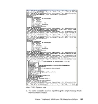 Chapter 7. Use Case 1: WBIMB using WBI Adapter for mySAP.com 323
Figure 7-136 Connector trace
3. The broker passes the business object through the simple message flow to
the Visual Test Connector.
 