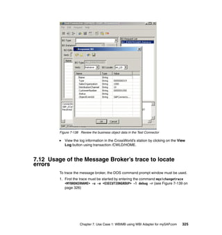 Chapter 7. Use Case 1: WBIMB using WBI Adapter for mySAP.com 325
Figure 7-138 Review the business object data in the Test Connector
View the log information in the CrossWorld’s station by clicking on the View
Log button using transaction /CWLD/HOME.
7.12 Usage of the Message Broker’s trace to locate
errors
To trace the message broker, the DOS command prompt window must be used.
1. First the trace must be started by entering the command mqsichangetrace
<MYBROKERNAME> -u -e <EXECUTIONGROUP> -l debug -r (see Figure 7-139 on
page 326)
 