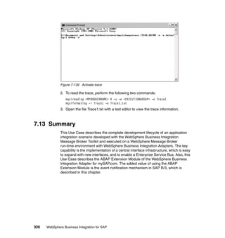 326 WebSphere Business Integration for SAP
Figure 7-139 Activate trace
2. To read the trace, perform the following two commands:
mqsireadlog <MYBROKERNAME> R -u -e <EXECUTIONGROUP> -o Trace1
mqsiformatlog -i Trace1 -o Trace1.txt
3. Open the file Trace1.txt with a text editor to view the trace information.
7.13 Summary
This Use Case describes the complete development lifecycle of an application
integration scenario developed with the WebSphere Business Integration
Message Broker Toolkit and executed on a WebSphere Message Broker
run-time environment with WebSphere Business Integration Adapters. The key
capability is the implementation of a central interface infrastructure, which is easy
to expand with new interfaces, and to enable a Enterprise Service Bus. Also, this
Use Case describes the ABAP Extension Module of the WebSphere Business
Integration Adapter for mySAP.com. The added value of using the ABAP
Extension Module is the event notification mechanism in SAP R/3, which is
described in this chapter.
 