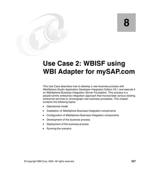 © Copyright IBM Corp. 2004. All rights reserved. 327
Chapter 8. Use Case 2: WBISF using
WBI Adapter for mySAP.com
This Use Case describes how to develop a new business process with
WebSphere Studio Application Developer Integration Edition V5.1 and execute it
on WebSphere Business Integration Server Foundation. This process is a
people-centric enterprise integration approach that incorporates various existing
enterprise services to choreograph new business processes. This chapter
contains the following topics:
Operational model
Installation of WebSphere Business Integration components
Configuration of WebSphere Business Integration components
Development of the business process
Deployment of the business process
Running the scenario
8
 