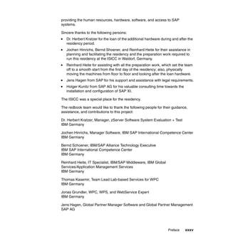 Preface xxxv
providing the human resources, hardware, software, and access to SAP
systems.
Sincere thanks to the following persons:
Dr. Herbert Kratzer for the loan of the additional hardware during and after the
residency period.
Jochen Hinrichs, Bernd Shoener, and Reinhard Heite for their assistance in
planning and facilitating the residency and the preparation work required to
run this residency at the ISICC in Waldorf, Germany.
Reinhard Heite for assisting with all the preparation work, which set the team
off to a smooth start from the first day of the residency; also, physically
moving the machines from floor to floor and looking after the loan hardware.
Jens Hagen from SAP for his support and assistance with legal requirements.
Holger Kunitz from SAP AG for his valuable consulting time towards the
installation and configuration of SAP XI.
The ISICC was a special place for the residency.
The redbook team would like to thank the following people for their guidance,
assistance, and contributions to this project:
Dr. Herbert Kratzer, Manager, zServer Software System Evaluation + Test
IBM Germany
Jochen Hinrichs, Manager Software, IBM SAP International Competence Center
IBM Germany
Bernd Schoener, IBM/SAP Alliance Technology Executive
IBM SAP International Competence Center
IBM Germany
Reinhard Heite, IT Specialist, IBM/SAP Middleware, IBM Global
Services/Application Management Services
IBM Germany
Thomas Kasemir, Team Lead Lab-based Services for WPC
IBM Germany
Jonas Grundler, WPC, WPS, and WebService Expert
IBM Germany
Jens Hagen, Global Partner Manager Software and Global Partner Management
SAP AG
 