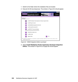 332 WebSphere Business Integration for SAP
1. Switch to the folder where the installation files are located.
2. Execute the file launchpad.exe. The window in Figure 8-2 should appear.
Figure 8-2 WSAD Integration Edition Launchpad
3. Select Install WebSphere Studio Application Developer Integration
Edition. The window in Figure 8-3 on page 333 should appear.
 