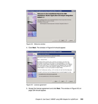 Chapter 8. Use Case 2: WBISF using WBI Adapter for mySAP.com 333
Figure 8-3 Welcome window
4. Click Next. The window in Figure 8-4 should appear.
Figure 8-4 License agreement
5. Accept the license agreement and click Next. The window in Figure 8-5 on
page 334 should appear.
 
