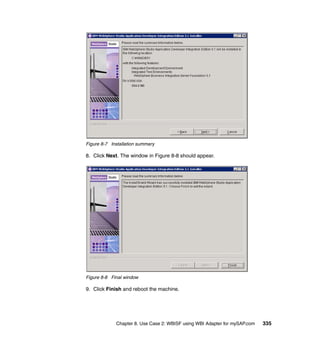 Chapter 8. Use Case 2: WBISF using WBI Adapter for mySAP.com 335
Figure 8-7 Installation summary
8. Click Next. The window in Figure 8-8 should appear.
Figure 8-8 Final window
9. Click Finish and reboot the machine.
 