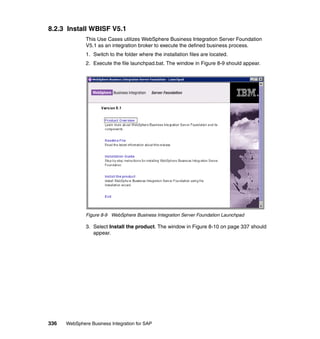 336 WebSphere Business Integration for SAP
8.2.3 Install WBISF V5.1
This Use Cases utilizes WebSphere Business Integration Server Foundation
V5.1 as an integration broker to execute the defined business process.
1. Switch to the folder where the installation files are located.
2. Execute the file launchpad.bat. The window in Figure 8-9 should appear.
Figure 8-9 WebSphere Business Integration Server Foundation Launchpad
3. Select Install the product. The window in Figure 8-10 on page 337 should
appear.
 