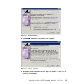 Chapter 8. Use Case 2: WBISF using WBI Adapter for mySAP.com 337
Figure 8-10 Installation wizard
4. Select Next. The window in Figure 8-11 should appear.
Figure 8-11 License Agreement
5. Accept the license agreement and click Next. The window in Figure 8-12 on
page 338 should appear.
 