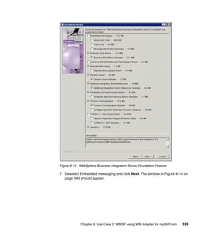 Chapter 8. Use Case 2: WBISF using WBI Adapter for mySAP.com 339
Figure 8-13 WebSphere Business Integration Server Foundation Feature
7. Deselect Embedded messaging and click Next. The window in Figure 8-14 on
page 340 should appear.
 