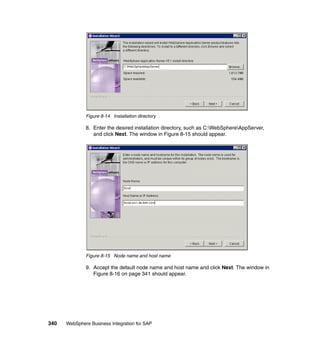 340 WebSphere Business Integration for SAP
Figure 8-14 Installation directory
8. Enter the desired installation directory, such as C:WebSphereAppServer,
and click Next. The window in Figure 8-15 should appear.
Figure 8-15 Node name and host name
9. Accept the default node name and host name and click Next. The window in
Figure 8-16 on page 341 should appear.
 