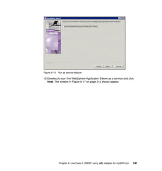 Chapter 8. Use Case 2: WBISF using WBI Adapter for mySAP.com 341
Figure 8-16 Run as service feature
10.Deselect to start the WebSphere Application Server as a service and click
Next. The window in Figure 8-17 on page 342 should appear.
 