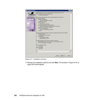 342 WebSphere Business Integration for SAP
Figure 8-17 Installation summary
11.Review the installation options and click Next. The window in Figure 8-18 on
page 343 should appear.
 