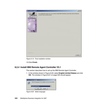 344 WebSphere Business Integration for SAP
Figure 8-19 Final installation window
13.Click Finish.
8.2.4 Install IBM Remote Agent Controller V5.1
This section describes how to set up the IBM Remote Agent Controller.
1. In the window shown in Figure 8-20, select English (United States) and click
OK. The window in Figure 8-21 on page 345 should appear.
Figure 8-20 Select language
 