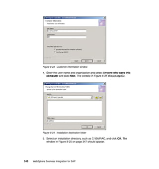 346 WebSphere Business Integration for SAP
Figure 8-23 Customer Information window
4. Enter the user name and organization and select Anyone who uses this
computer and click Next. The window in Figure 8-24 should appear.
Figure 8-24 Installation destination folder
5. Select an installation directory, such as C:IBMRAC, and click OK. The
window in Figure 8-25 on page 347 should appear.
 