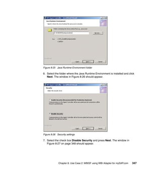 Chapter 8. Use Case 2: WBISF using WBI Adapter for mySAP.com 347
Figure 8-25 Java Runtime Environment folder
6. Select the folder where the Java Runtime Environment is installed and click
Next. The window in Figure 8-26 should appear.
Figure 8-26 Security settings
7. Select the check box Disable Security and press Next. The window in
Figure 8-27 on page 348 should appear.
 