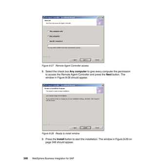 348 WebSphere Business Integration for SAP
Figure 8-27 Remote Agent Controller access
8. Select the check box Any computer to give every computer the permission
to access the Remote Agent Controller and press the Next button. The
window in Figure 8-28 should appear.
Figure 8-28 Ready to install window
9. Press the Install button to start the installation. The window in Figure 8-29 on
page 349 should appear.
 