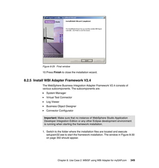Chapter 8. Use Case 2: WBISF using WBI Adapter for mySAP.com 349
Figure 8-29 Final window
10.Press Finish to close the installation wizard.
8.2.5 Install WBI Adapter Framework V2.4
The WebSphere Business Integration Adapter Framework V2.4 consists of
various subcomponents. The subcomponents are:
System Manager
Virtual Test Connector
Log Viewer
Business Object Designer
Connector Configurator
1. Switch to the folder where the installation files are located and execute
setupwin32.exe to start the framework installation. The window in Figure 8-30
on page 350 should appear.
Important: Make sure that no instance of WebSphere Studio Application
Developer Integration Edition or any other Eclipse development environment
is running when starting the framework installation.
 