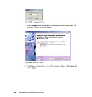 350 WebSphere Business Integration for SAP
Figure 8-30 Language selection
2. Select English as the language for the install wizard and click on OK. The
window in Figure 8-31 should appear.
Figure 8-31 Welcome window
3. Press Next on the welcome screen. The window in Figure 8-32 on page 351
should appear.
 
