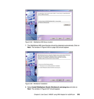 Chapter 8. Use Case 2: WBISF using WBI Adapter for mySAP.com 353
Figure 8-35 WebSphere MQ library location
7. The WebSphere MQ Java libraries should be detected automatically. Click on
Next. The window in Figure 8-36 on page 353 should appear.
Figure 8-36 Workbench installation
8. Select Install WebSphere Studio Workbench and plug-ins and click on
Next. The window in Figure 8-37 should appear.
 