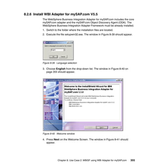 Chapter 8. Use Case 2: WBISF using WBI Adapter for mySAP.com 355
8.2.6 Install WBI Adapter for mySAP.com V5.5
The WebSphere Business Integration Adapter for mySAP.com includes the core
mySAP.com adapter and the mySAP.com Object Discovery Agent (ODA). The
WebSphere Business Integration Adapter Framework must be already installed.
1. Switch to the folder where the installation files are located.
2. Execute the file setupwin32.exe. The window in Figure 8-39 should appear.
Figure 8-39 Language selection
3. Choose English from the drop-down list. The window in Figure 8-40 on
page 355 should appear.
Figure 8-40 Welcome window
4. Press Next on the Welcome Screen. The window in Figure 8-41 should
appear.
 