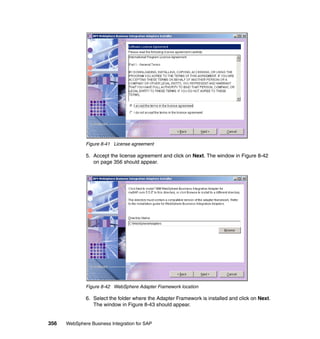 356 WebSphere Business Integration for SAP
Figure 8-41 License agreement
5. Accept the license agreement and click on Next. The window in Figure 8-42
on page 356 should appear.
Figure 8-42 WebSphere Adapter Framework location
6. Select the folder where the Adapter Framework is installed and click on Next.
The window in Figure 8-43 should appear.
 